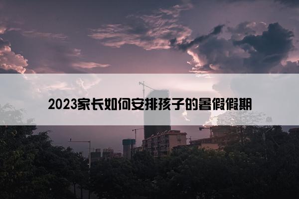 2023家长如何安排孩子的暑假假期