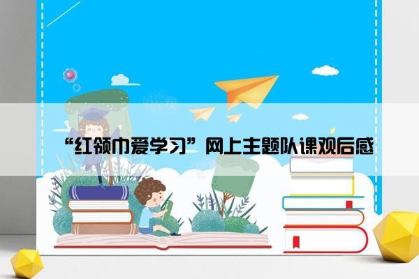 “红领巾爱学习”网上主题队课观后感